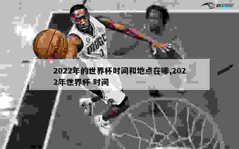 2022年的世界杯时间和地点在哪,2022年世界杯 时间