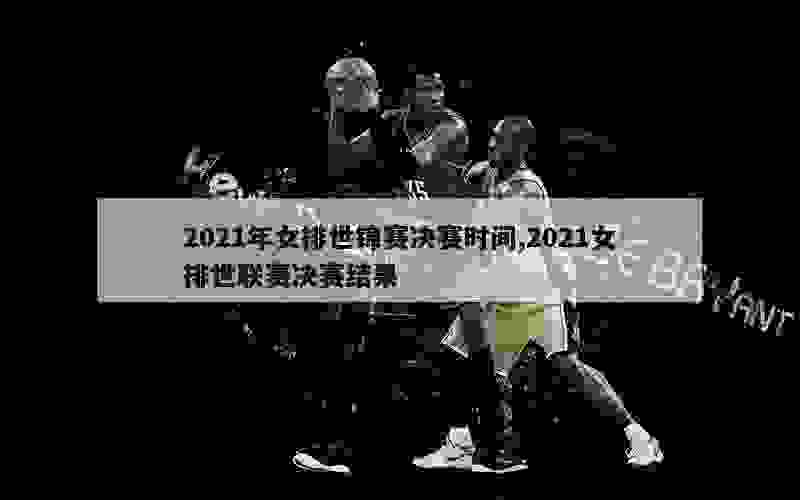 2021年女排世锦赛决赛时间,2021女排世联赛决赛结果