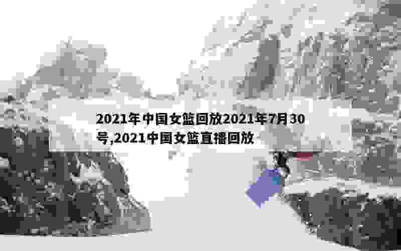 2021年中国女篮回放2021年7月30号,2021中国女篮直播回放