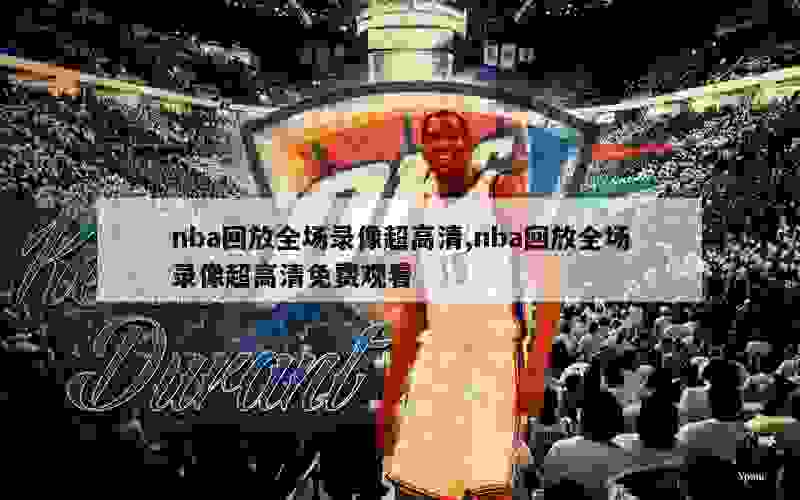 nba回放全场录像超高清,nba回放全场录像超高清免费观看