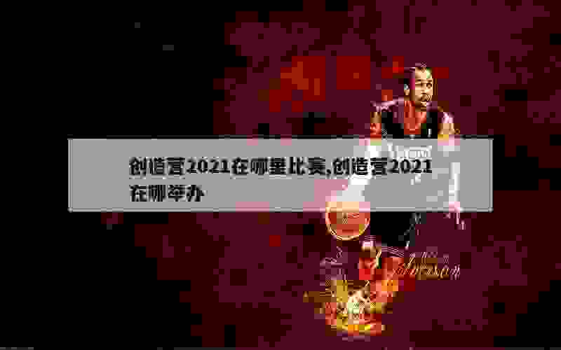 创造营2021在哪里比赛,创造营2021在哪举办