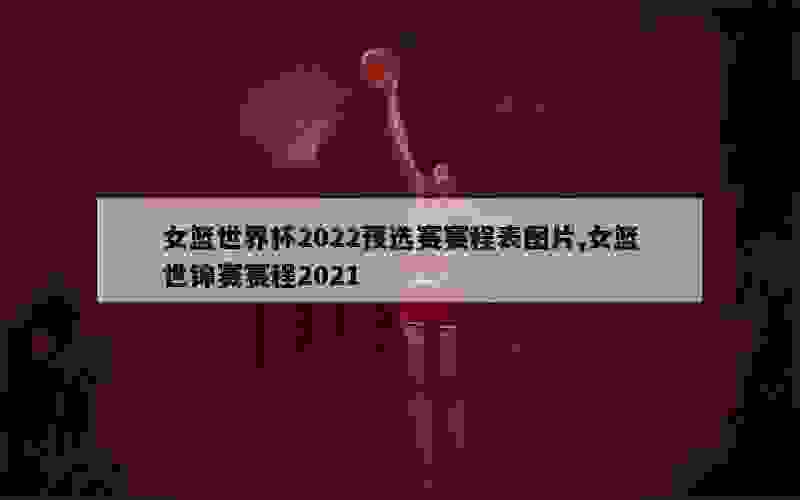 女篮世界杯2022预选赛赛程表图片,女篮世锦赛赛程2021