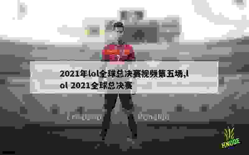 2021年lol全球总决赛视频第五场,lol 2021全球总决赛