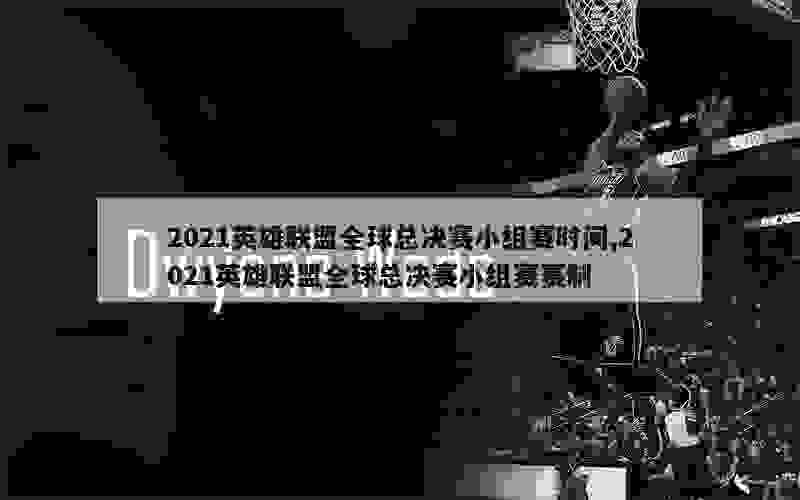 2021英雄联盟全球总决赛小组赛时间,2021英雄联盟全球总决赛小组赛赛制