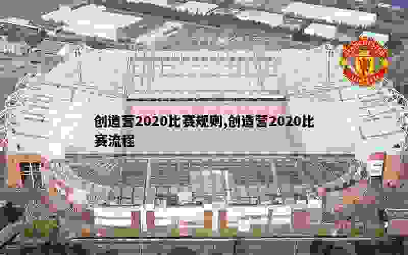 创造营2020比赛规则,创造营2020比赛流程