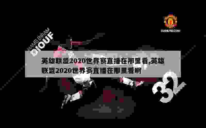 英雄联盟2020世界赛直播在那里看,英雄联盟2020世界赛直播在那里看啊