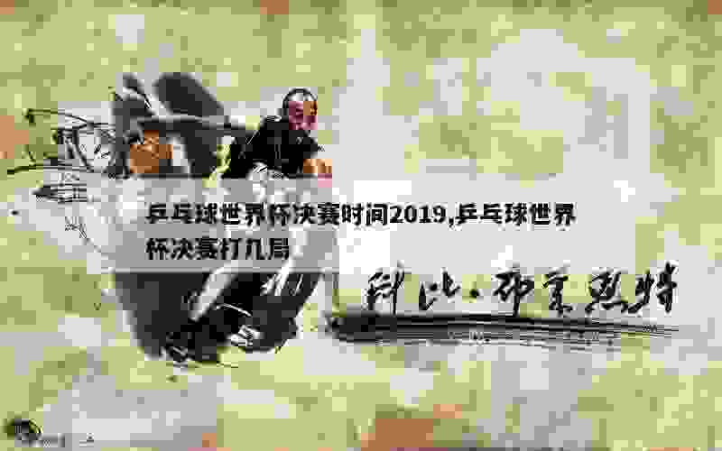 乒乓球世界杯决赛时间2019,乒乓球世界杯决赛打几局