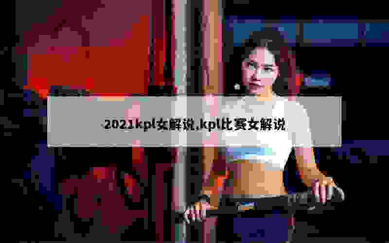 2021kpl女解说,kpl比赛女解说