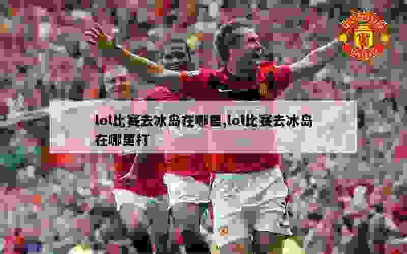 lol比赛去冰岛在哪里,lol比赛去冰岛在哪里打