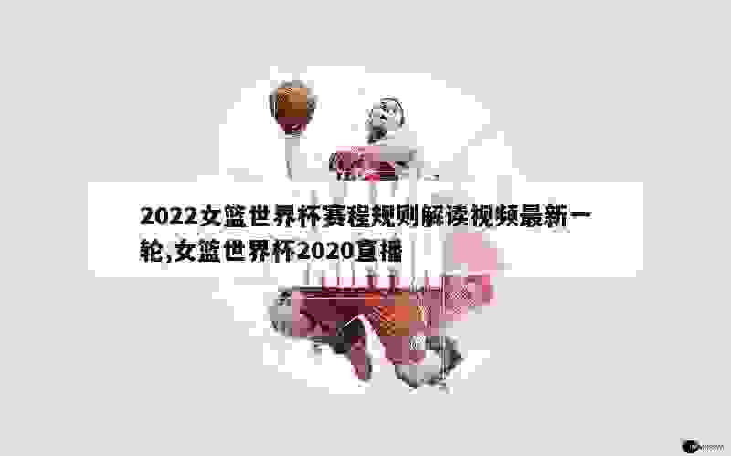 2022女篮世界杯赛程规则解读视频最新一轮,女篮世界杯2020直播