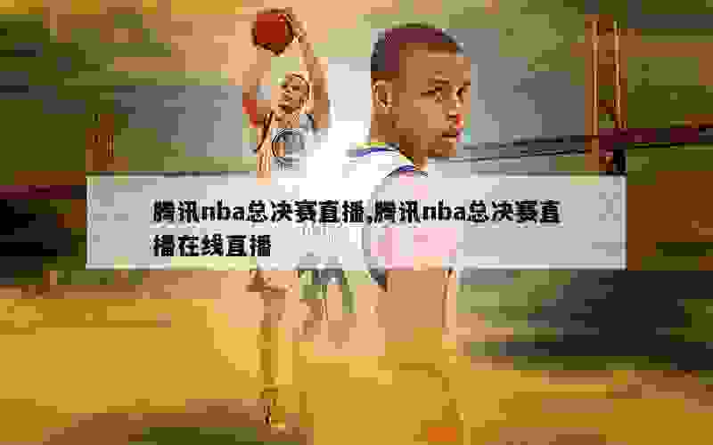 腾讯nba总决赛直播,腾讯nba总决赛直播在线直播