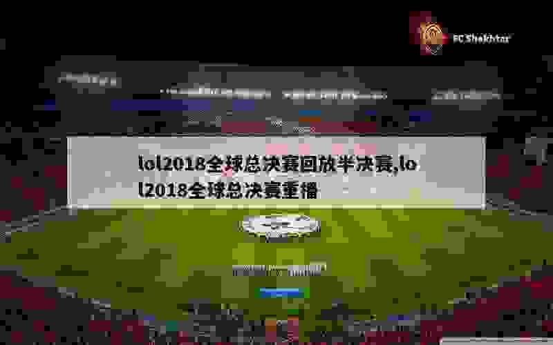 lol2018全球总决赛回放半决赛,lol2018全球总决赛重播