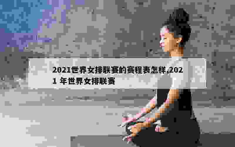 2021世界女排联赛的赛程表怎样,2021 年世界女排联赛