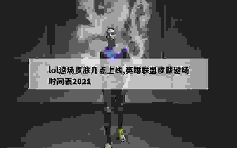 lol返场皮肤几点上线,英雄联盟皮肤返场时间表2021