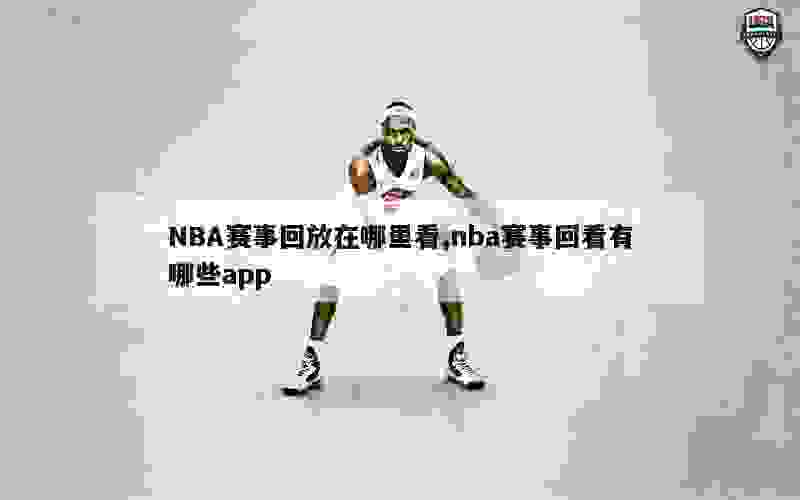 NBA赛事回放在哪里看,nba赛事回看有哪些app