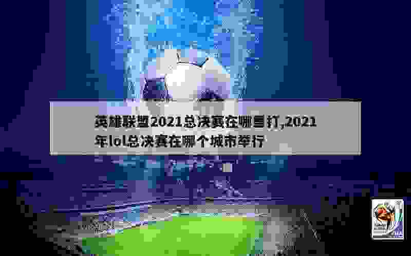 英雄联盟2021总决赛在哪里打,2021年lol总决赛在哪个城市举行