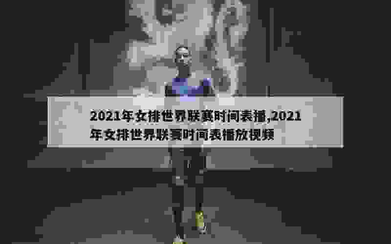 2021年女排世界联赛时间表播,2021年女排世界联赛时间表播放视频