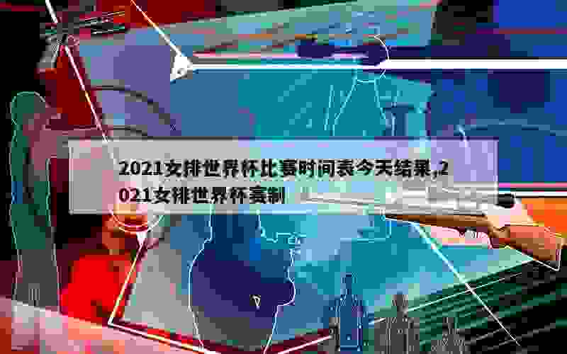 2021女排世界杯比赛时间表今天结果,2021女排世界杯赛制