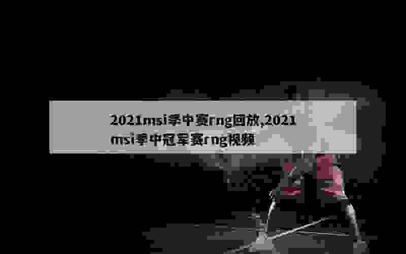 2021msi季中赛rng回放,2021msi季中冠军赛rng视频