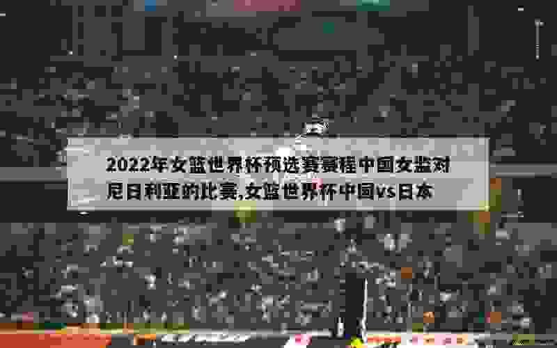 2022年女篮世界杯预选赛赛程中国女监对尼日利亚的比赛,女篮世界杯中国vs日本