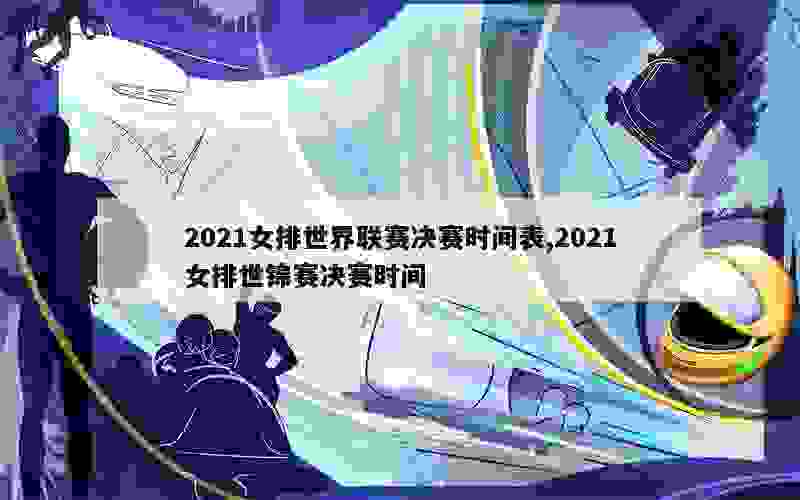 2021女排世界联赛决赛时间表,2021女排世锦赛决赛时间