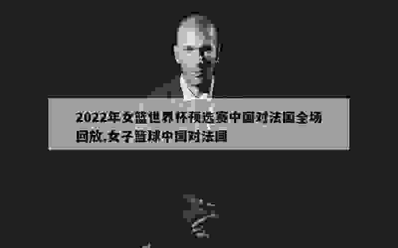 2022年女篮世界杯预选赛中国对法国全场回放,女子篮球中国对法国