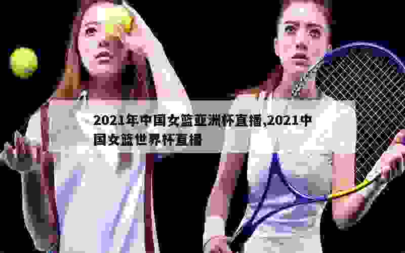 2021年中国女篮亚洲杯直播,2021中国女篮世界杯直播