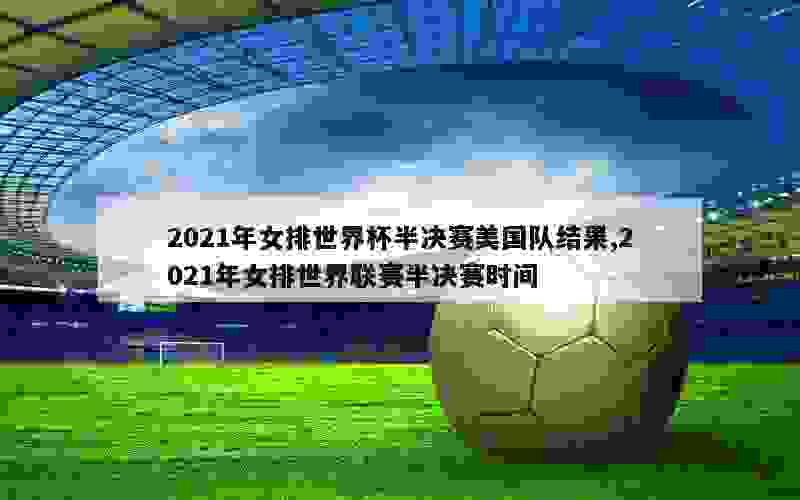 2021年女排世界杯半决赛美国队结果,2021年女排世界联赛半决赛时间