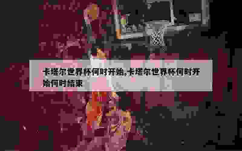 卡塔尔世界杯何时开始,卡塔尔世界杯何时开始何时结束