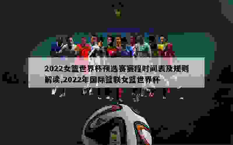 2022女篮世界杯预选赛赛程时间表及规则解读,2022年国际篮联女篮世界杯