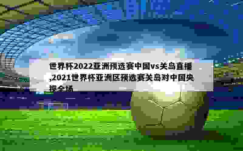 世界杯2022亚洲预选赛中国vs关岛直播,2021世界杯亚洲区预选赛关岛对中国央视全场