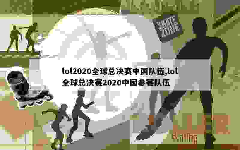 lol2020全球总决赛中国队伍,lol全球总决赛2020中国参赛队伍