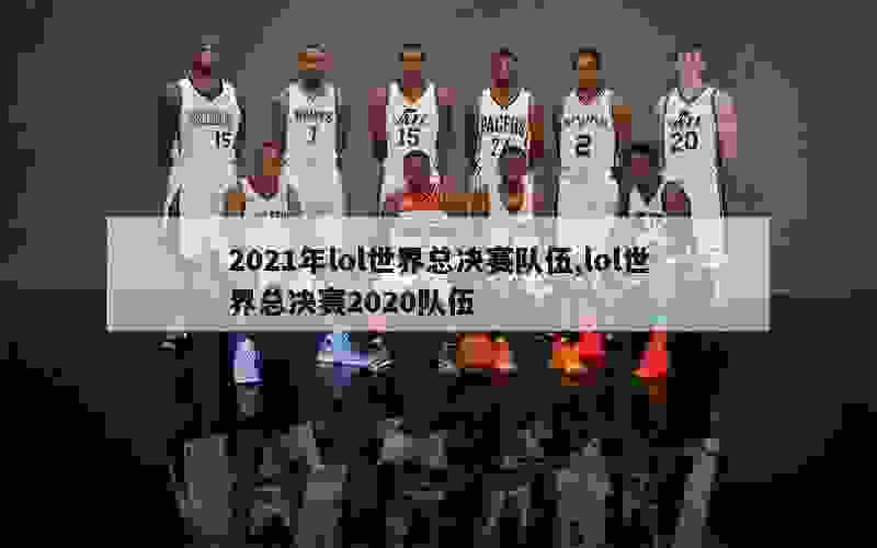 2021年lol世界总决赛队伍,lol世界总决赛2020队伍