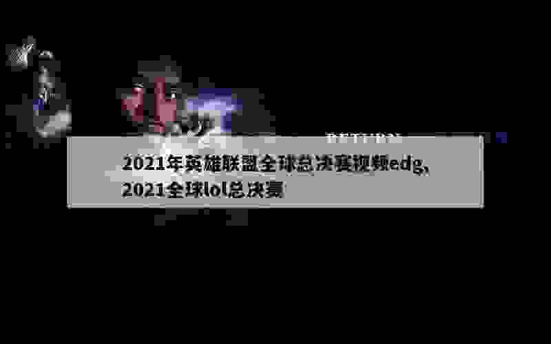 2021年英雄联盟全球总决赛视频edg,2021全球lol总决赛