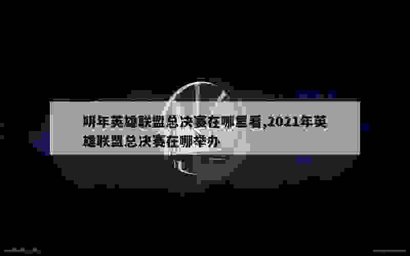 明年英雄联盟总决赛在哪里看,2021年英雄联盟总决赛在哪举办