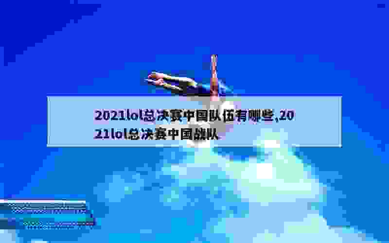 2021lol总决赛中国队伍有哪些,2021lol总决赛中国战队