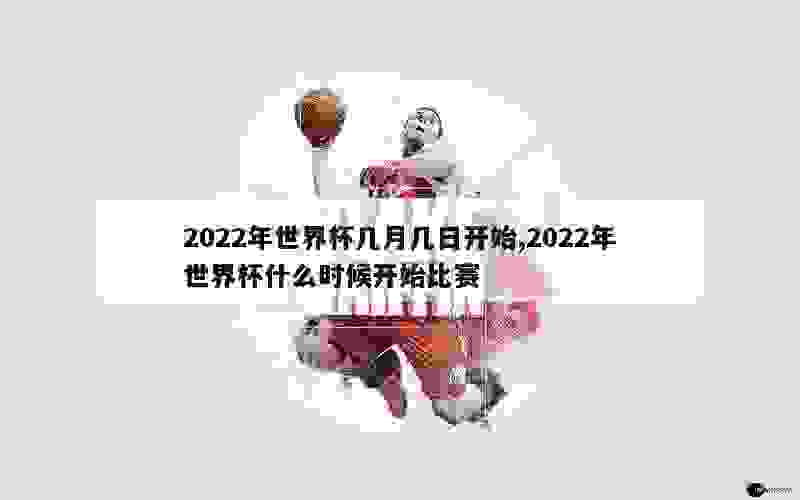 2022年世界杯几月几日开始,2022年世界杯什么时候开始比赛