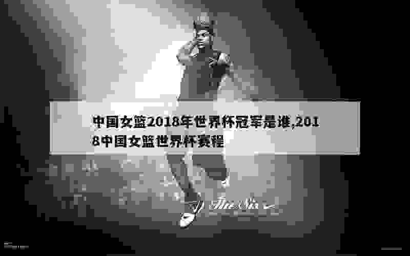 中国女篮2018年世界杯冠军是谁,2018中国女篮世界杯赛程