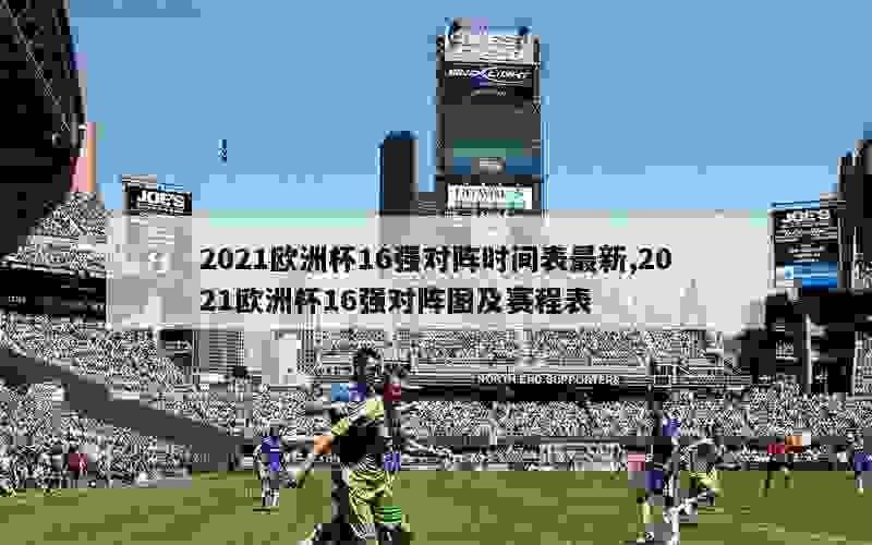 2021欧洲杯16强对阵时间表最新,2021欧洲杯16强对阵图及赛程表