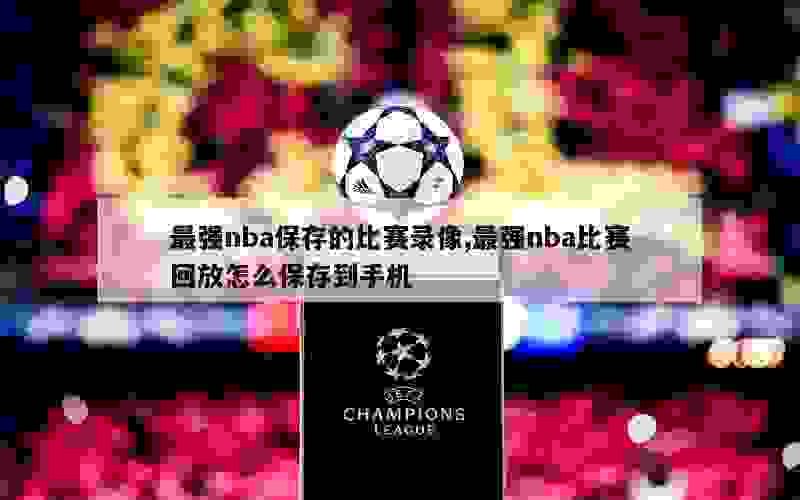 最强nba保存的比赛录像,最强nba比赛回放怎么保存到手机