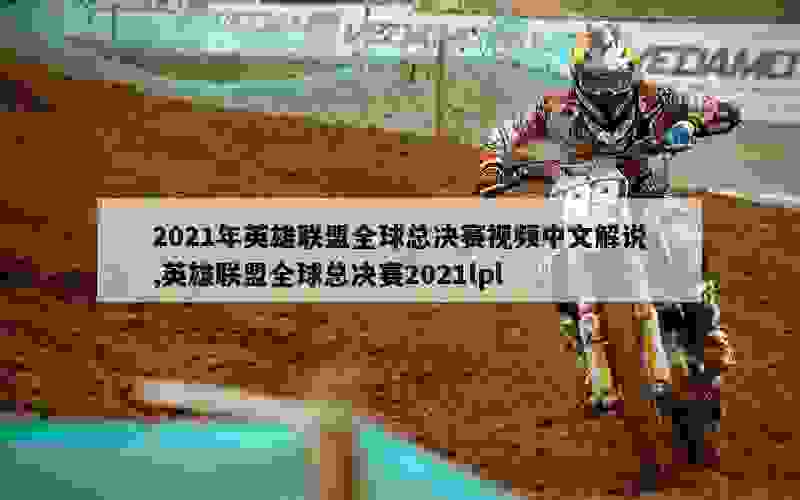 2021年英雄联盟全球总决赛视频中文解说,英雄联盟全球总决赛2021lpl