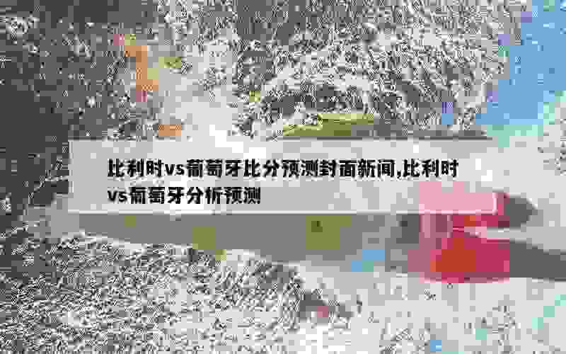 比利时vs葡萄牙比分预测封面新闻,比利时vs葡萄牙分析预测