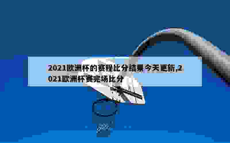 2021欧洲杯的赛程比分结果今天更新,2021欧洲杯赛完场比分