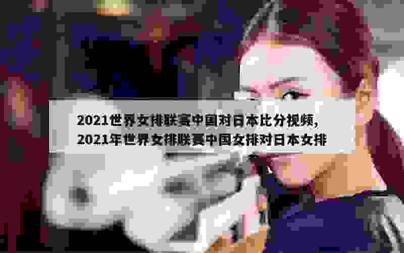 2021世界女排联赛中国对日本比分视频,2021年世界女排联赛中国女排对日本女排