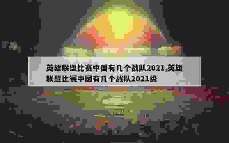 英雄联盟比赛中国有几个战队2021,英雄联盟比赛中国有几个战队2021级