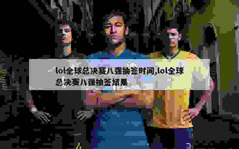 lol全球总决赛八强抽签时间,lol全球总决赛八强抽签结果