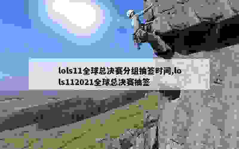 lols11全球总决赛分组抽签时间,lols112021全球总决赛抽签