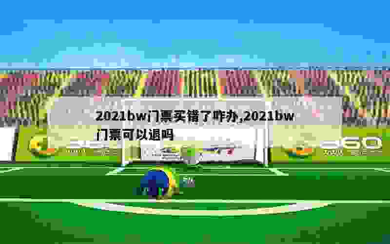 2021bw门票买错了咋办,2021bw门票可以退吗