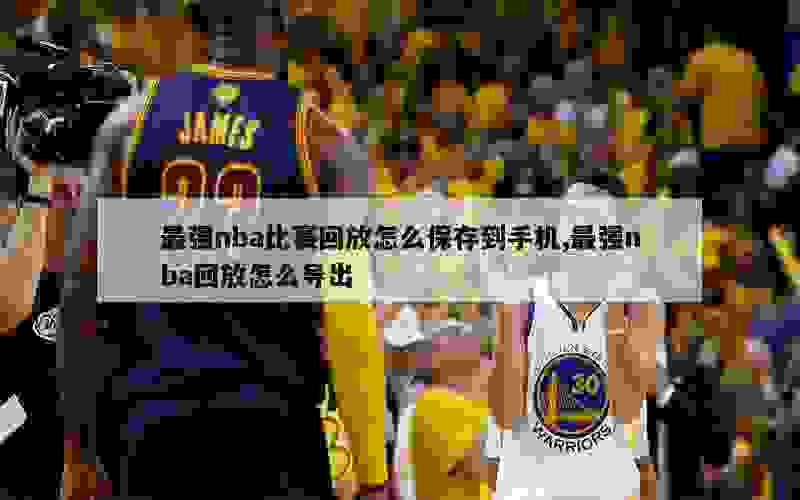 最强nba比赛回放怎么保存到手机,最强nba回放怎么导出