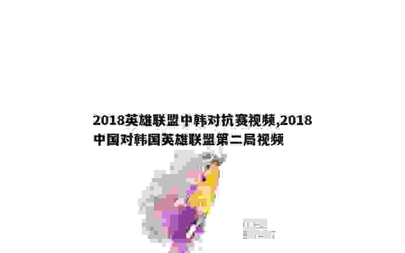 2018英雄联盟中韩对抗赛视频,2018中国对韩国英雄联盟第二局视频